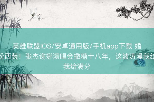 英雄联盟IOS/安卓通用版/手机app下载 婚纱配粉西装!张杰谢娜演唱会撒糖十八年,这波涛漫我给满分