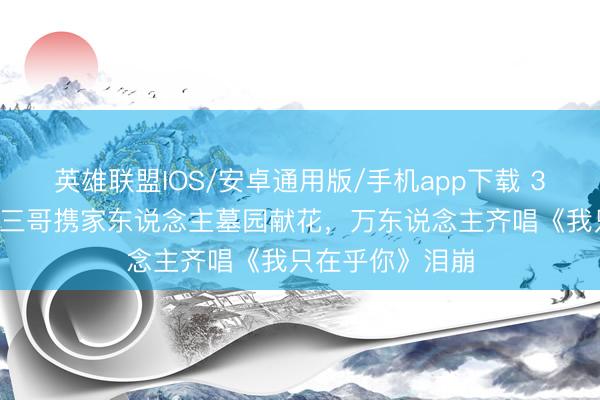 英雄联盟IOS/安卓通用版/手机app下载 31年了！邓丽君三哥携家东说念主墓园献花，万东说念主齐唱《我只在乎你》泪崩