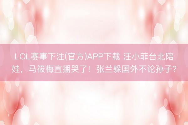 LOL赛事下注(官方)APP下载 汪小菲台北陪娃，马筱梅直播哭了！张兰躲国外不论孙子？