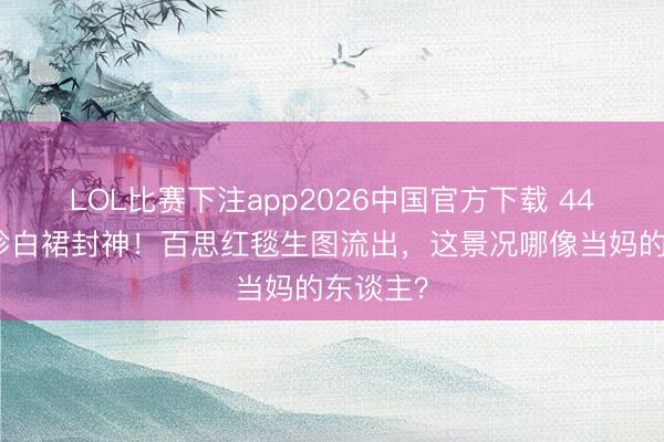 LOL比赛下注app2026中国官方下载 44岁孙艺珍白裙封神！百思红毯生图流出，这景况哪像当妈的东谈主？