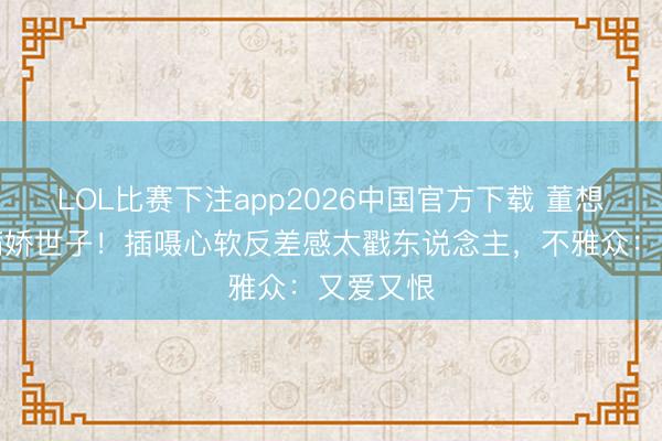 LOL比赛下注app2026中国官方下载 董想成演活病娇世子!插嗫心软反差感太戳东说念主,不雅众:又爱又恨