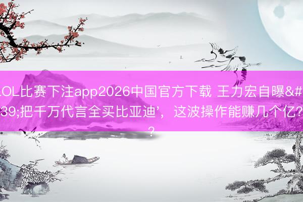 LOL比赛下注app2026中国官方下载 王力宏自曝'把千万代言全买比亚迪'，这波操作能赚几个亿？