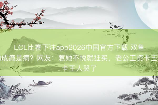 LOL比赛下注app2026中国官方下载 双鱼座购物成瘾是病？网友：惹她不悦就狂买，老公工资卡王人哭了