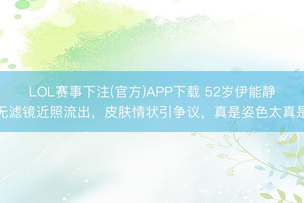 LOL赛事下注(官方)APP下载 52岁伊能静无滤镜近照流出，皮肤情状引争议，真是姿色太真是