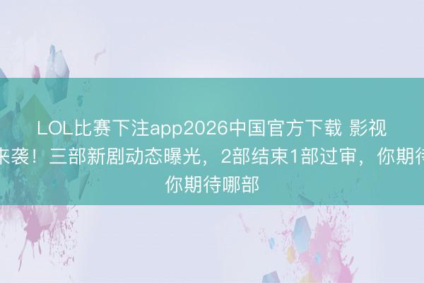 LOL比赛下注app2026中国官方下载 影视大饼来袭！三部新剧动态曝光，2部结束1部过审，你期待哪部