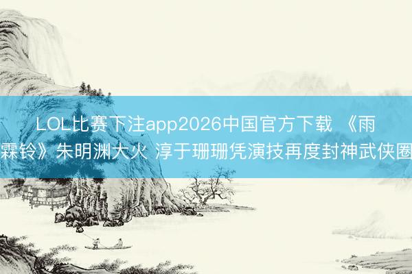 LOL比赛下注app2026中国官方下载 《雨霖铃》朱明渊大火 淳于珊珊凭演技再度封神武侠圈