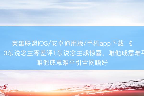 英雄联盟IOS/安卓通用版/手机app下载 《主角》收官！3东说念主零差评1东说念主成惊喜，唯他成意难平引全网嗜好