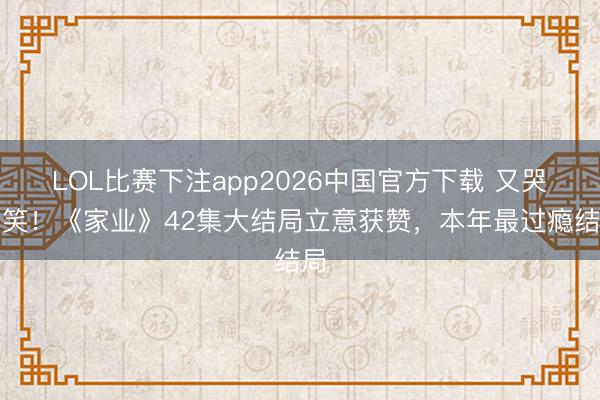 LOL比赛下注app2026中国官方下载 又哭又笑！《家业》42集大结局立意获赞，本年最过瘾结局