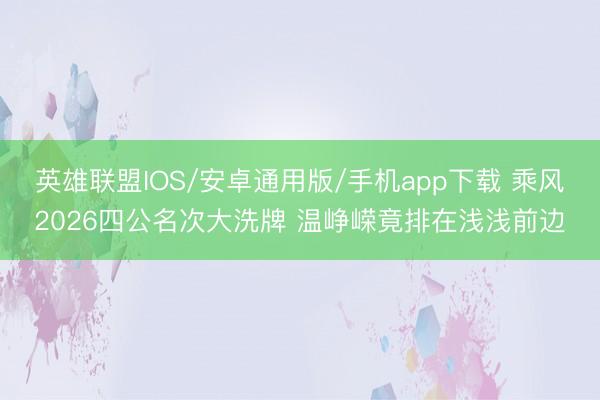 英雄联盟IOS/安卓通用版/手机app下载 乘风2026四公名次大洗牌 温峥嵘竟排在浅浅前边