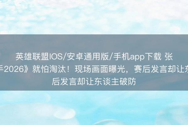 英雄联盟IOS/安卓通用版/手机app下载 张碧晨《歌手2026》就怕淘汰！现场画面曝光，赛后发言却让东谈主破防