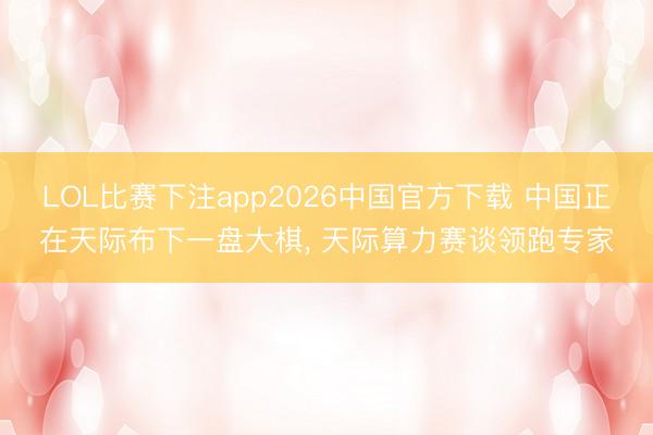 LOL比赛下注app2026中国官方下载 中国正在天际布下一盘大棋， 天际算力赛谈领跑专家