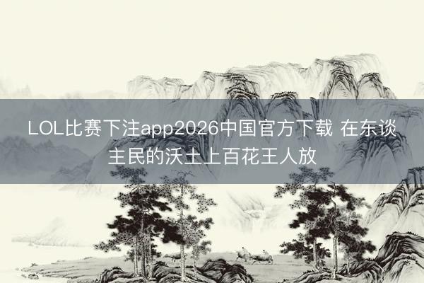 LOL比赛下注app2026中国官方下载 在东谈主民的沃土上百花王人放
