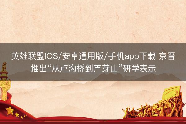 英雄联盟IOS/安卓通用版/手机app下载 京晋推出“从卢沟桥到芦芽山”研学表示