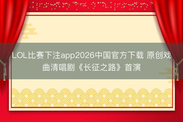 LOL比赛下注app2026中国官方下载 原创戏曲清唱剧《长征之路》首演