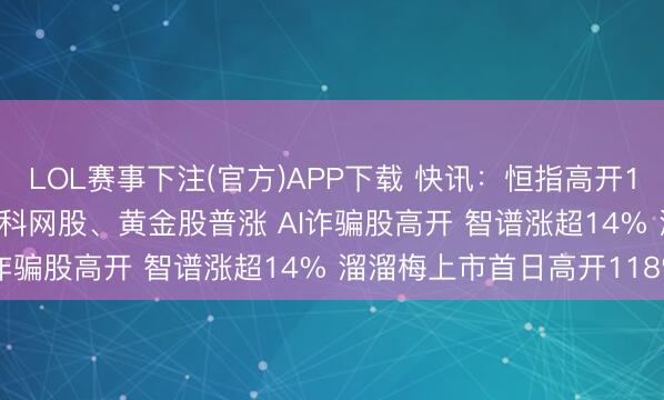LOL赛事下注(官方)APP下载 快讯：恒指高开1.15% 科指涨1.78% 科网股、黄金股普涨 AI诈骗股高开 智谱涨超14% 溜溜梅上市首日高开118%