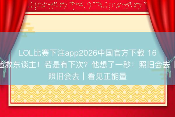 LOL比赛下注app2026中国官方下载 16年间四度涉险救东谈主！若是有下次？他想了一秒：照旧会去｜看见正能量