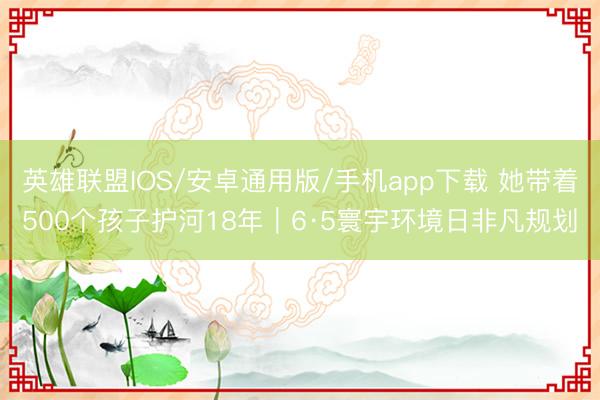 英雄联盟IOS/安卓通用版/手机app下载 她带着500个孩子护河18年｜6·5寰宇环境日非凡规划