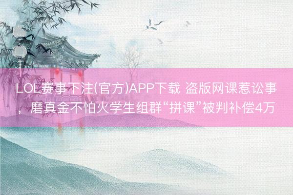LOL赛事下注(官方)APP下载 盗版网课惹讼事，磨真金不怕火学生组群“拼课”被判补偿4万