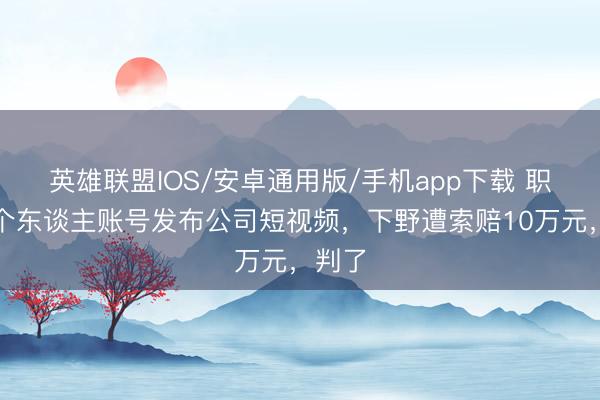 英雄联盟IOS/安卓通用版/手机app下载 职工用个东谈主账号发布公司短视频,下野遭索赔10万元,判了