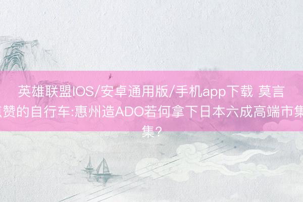 英雄联盟IOS/安卓通用版/手机app下载 莫言点赞的自行车:惠州造ADO若何拿下日本六成高端市集?