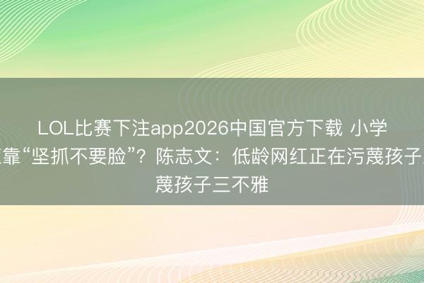 LOL比赛下注app2026中国官方下载 小学生走红靠“坚抓不要脸”？陈志文：低龄网红正在污蔑孩子三不雅