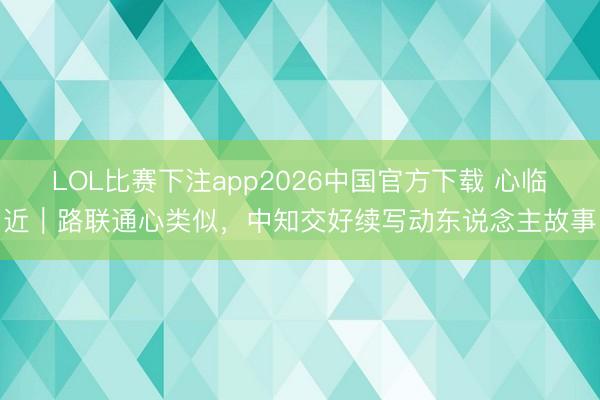 LOL比赛下注app2026中国官方下载 心临近|路联通心类似,中知交好续写动东说念主故事