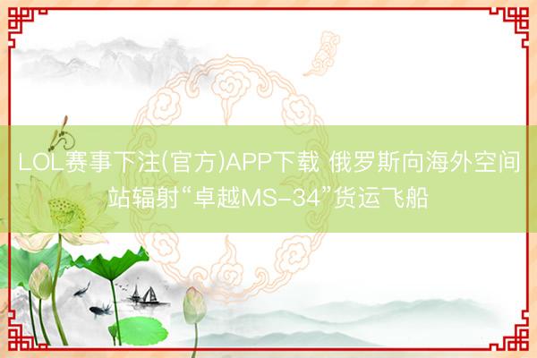 LOL赛事下注(官方)APP下载 俄罗斯向海外空间站辐射“卓越MS-34”货运飞船