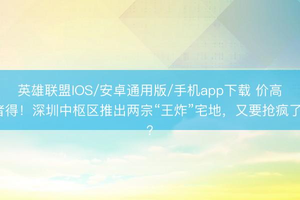 英雄联盟IOS/安卓通用版/手机app下载 价高者得!深圳中枢区推出两宗“王炸”宅地,又要抢疯了?