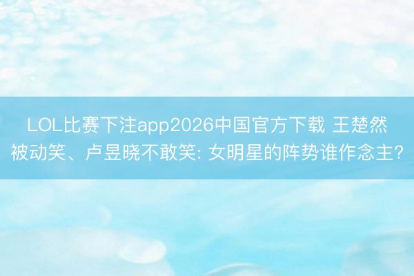 LOL比赛下注app2026中国官方下载 王楚然被动笑、卢昱晓不敢笑: 女明星的阵势谁作念主?