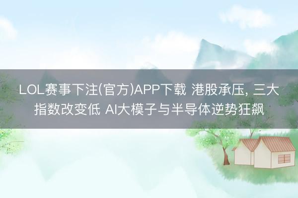 LOL赛事下注(官方)APP下载 港股承压， 三大指数改变低 AI大模子与半导体逆势狂飙