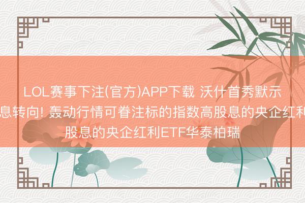 LOL赛事下注(官方)APP下载 沃什首秀默示好意思联储加息转向! 轰动行情可眷注标的指数高股息的央企红利ETF华泰柏瑞