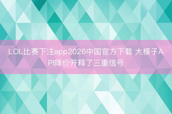 LOL比赛下注app2026中国官方下载 大模子API降价开释了三重信号